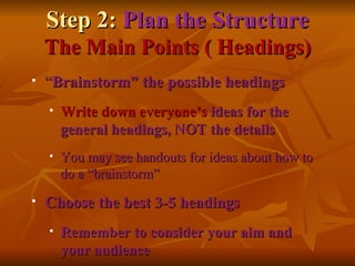 Step 2:  Plan the Structure The Main Points ( Headings) “ Brainstorm” the possible headings Write down everyone’s  ideas for the general headings, NOT the details You may see handouts for ideas about how to do a “brainstorm” Choose the best 3-5 headings Remember to consider your aim and your audience 