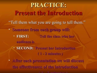 PRACTICE: Present the Introduction “ Tell them what you are going to tell them.” Someone from each group will: FIRST:   Tell the class who her audience is SECOND:   Present her Introduction ( 1 - 2 minutes ) After each presentation we will discuss the effectiveness of the introduction  ( 1 - 2 minutes ) 