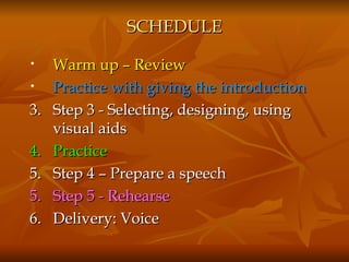 SCHEDULE Warm up – Review Practice with giving the introduction 3.   Step 3 - Selecting, designing, using visual aids 4.  Practice 5.  Step 4 – Prepare a speech 5.  Step 5 - Rehearse 6.  Delivery: Voice 
