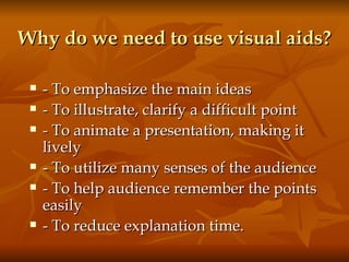 Why do we need to use visual aids? - To emphasize the main ideas - To illustrate, clarify a difficult point - To animate a presentation, making it lively - To utilize many senses of the audience - To help audience remember the points easily - To reduce explanation time. 