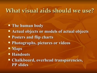 What visual aids should we use?   The human body Actual objects or models of actual objects Posters and flip charts Photographs, pictures or videos Maps Handouts Chalkboard, overhead transparencies, PP slides 