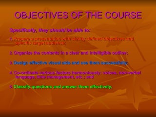 OBJECTIVES OF THE COURSE Specifically, they should be able to:   1.  Prepare a presentation with clearly defined objectives and specific target audience; 2.  Organize the contents in a clear and intelligible outline;   3.  Design effective visual aids and use them successfully; 4.  Co-ordinate various factors harmoniously: voices, non-verbal language, time management, etc.; and 5.  Classify questions and answer them effectively.   