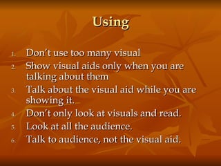 Using Don’t use too many visual Show visual aids only when you are talking about them Talk about the visual aid while you are showing it.  Don’t only look at visuals and read.  Look at all the audience.  Talk to audience, not the visual aid. 