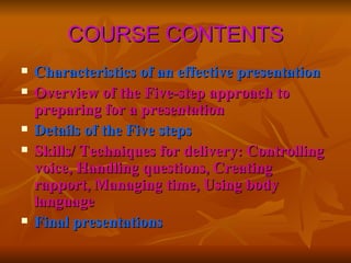 COURSE CONTENTS Characteristics of an effective presentation Overview of the Five-step approach to preparing for a presentation Details of the Five steps Skills/ Techniques for delivery: Controlling voice, Handling questions, Creating rapport, Managing time, Using body language Final presentations 