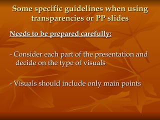 Some specific guidelines when using transparencies or PP slides Needs to be prepared carefully:   - Consider each part of the presentation and decide on the type of visuals - Visuals should include only main points  