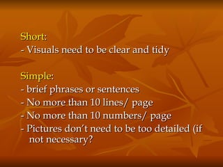 Short :  - Visuals need to be clear and tidy Simple :  - brief phrases or sentences - No more than 10 lines/ page - No more than 10 numbers/ page - Pictures don’t need to be too detailed (if not necessary? 