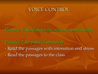 VOICE CONTROL Practice 1:  Read aloud the sentence individually   Practice 2: In pairs (5 minutes)  - Read the passages with intonation and stress - Read the passages to the class 