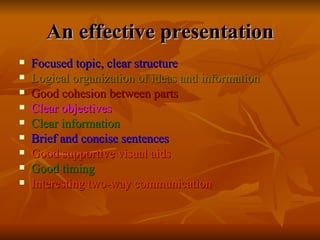 An effective presentation Focused topic, clear structure Logical organization of ideas and information Good cohesion between parts Clear objectives Clear information Brief and concise sentences Good supportive visual aids Good timing Interesting two-way communication 