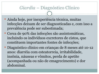 Giardia – Diagnóstico Clínico
 Ainda hoje, por inexperiência técnica, muitas
infecções deixam de ser diagnosticadas e, com isso a
prevalência pode ser subestimada;
 Cerca de 90% das infecções são assintomáticas,
incluindo os indivíduos excretores de cistos, que
constituem importantes fontes de infecções;
 Diagnóstico clínico em crianças de 8 meses até 10-12
anos: diarréia com esteatorreia, irritabilidade,
insônia, náuseas e vômitos, perda de apetite
(acompanhada ou não de emagrecimento) e dor
abdominal.
 