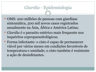 Giardia - Epidemiologia
 OMS: 200 milhões de pessoas com giardíase
sintomática, 500 mil novos casos registrados
anualmente na Ásia, África e América Latina;
 Giardia é o parasito entérico mais frequente nos
inquéritos coproparasitológicos;
 Forma infectante: o cisto é capaz de permanecer
viável por vários meses em condições favoráveis de
temperatura e umidade; o cisto também é resistente
a ação de desinfetantes.
 