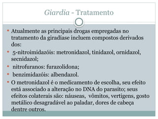 Giardia - Tratamento
 Atualmente as principais drogas empregadas no
tratamento da giradíase incluem compostos derivados
dos:
 5-nitroimidazóis: metronidazol, tinidazol, ornidazol,
secnidazol;
 nitrofuranos: furazolidona;
 benzimidazóis: albendazol.
 O metronidazol é o medicamento de escolha, seu efeito
está associado a alteração no DNA do parasito; seus
efeitos colaterais são: náuseas, vômitos, vertigens, gosto
metálico desagradável ao paladar, dores de cabeça
dentre outros.
 