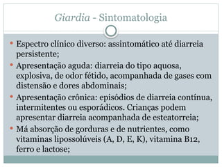 Giardia - Sintomatologia
 Espectro clínico diverso: assintomático até diarreia
persistente;
 Apresentação aguda: diarreia do tipo aquosa,
explosiva, de odor fétido, acompanhada de gases com
distensão e dores abdominais;
 Apresentação crônica: episódios de diarreia contínua,
intermitentes ou esporádicos. Crianças podem
apresentar diarreia acompanhada de esteatorreia;
 Má absorção de gorduras e de nutrientes, como
vitaminas lipossolúveis (A, D, E, K), vitamina B12,
ferro e lactose;
 