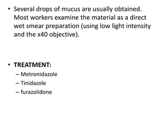 • Several drops of mucus are usually obtained.
Most workers examine the material as a direct
wet smear preparation (using low light intensity
and the x40 objective).
• TREATMENT:
– Metronidazole
– Tinidazole
– furazolidone
 