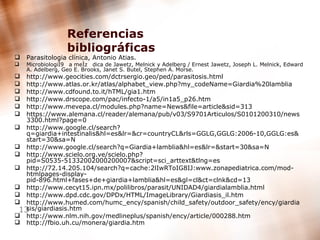 Referencias bibliográficas Parasitologia clínica, Antonio Atias. MicrobiologiÌa meÌdica de Jawetz, Melnick y Adelberg / Ernest Jawetz, Joseph L. Melnick, Edward A. Adelberg, Geo E. Brooks, Janet S. Butel, Stephen A. Morse. http://www.geocities.com/dctrsergio.geo/ped/parasitosis.html http://www.atlas.or.kr/atlas/alphabet_view.php?my_codeName=Giardia%20lamblia http://www.cdfound.to.it/hTML/gia1.htm http://www.drscope.com/pac/infecto-1/a5/in1a5_p26.htm http://www.mevepa.cl/modules.php?name=News&file=article&sid=313 https://www.alemana.cl/reader/alemana/pub/v03/S9701Articulos/S0101200310/news3300.html?page=0 http://www.google.cl/search?q=giardia+intestinalis&hl=es&lr=&cr=countryCL&rls=GGLG,GGLG:2006-10,GGLG:es&start=30&sa=N http://www.google.cl/search?q=Giardia+lamblia&hl=es&lr=&start=30&sa=N http://www.scielo.org.ve/scielo.php?pid=S0535-51332002000200007&script=sci_arttext&tlng=es http://72.14.205.104/search?q=cache:2lIwRToIG8IJ:www.zonapediatrica.com/mod-htmlpages-display-pid-896.html+fases+de+giardia+lamblia&hl=es&gl=cl&ct=clnk&cd=13 http://www.cecyt15.ipn.mx/polilibros/parasit/UNIDAD4/giardialamblia.html http://www.dpd.cdc.gov/DPDx/HTML/ImageLibrary/Giardiasis_il.htm http://www.humed.com/humc_ency/spanish/child_safety/outdoor_safety/ency/giardiasis/giardiasis.htm http://www.nlm.nih.gov/medlineplus/spanish/ency/article/000288.htm http://fbio.uh.cu/monera/giardia.htm   