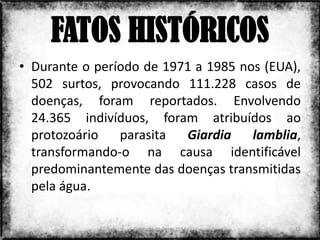 FATOS HISTÓRICOS
• Durante o período de 1971 a 1985 nos (EUA),
  502 surtos, provocando 111.228 casos de
  doenças, foram reportados. Envolvendo
  24.365 indivíduos, foram atribuídos ao
  protozoário   parasita  Giardia    lamblia,
  transformando-o na causa identificável
  predominantemente das doenças transmitidas
  pela água.

                  Colorado do Oeste 2013    12
 