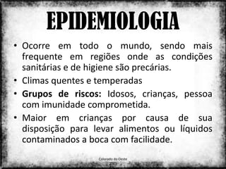 EPIDEMIOLOGIA
• Ocorre em todo o mundo, sendo mais
  frequente em regiões onde as condições
  sanitárias e de higiene são precárias.
• Climas quentes e temperadas
• Grupos de riscos: Idosos, crianças, pessoa
  com imunidade comprometida.
• Maior em crianças por causa de sua
  disposição para levar alimentos ou líquidos
  contaminados a boca com facilidade.
                   Colorado do Oeste
                                            17
                         2013
 