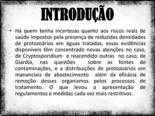 INTRODUÇÃO
• Há quem tenha incertezas quanto aos riscos reais de
  saúde impostos pela presença de reduzidas densidades
  de protozoários em águas tratadas, essas evidências
  disponíveis têm concentrado novas atenções no caso,
  de Cryptosporidium e reacendido outras no caso, de
  Giardia, nas questões        sobre as fontes de
  contaminações, e a distribuições de protozoários em
  mananciais de abastecimento além da eficácia de
  remoção desses organismos pelos processos de
  tratamento. O que levou a apresentação de
  regulamentos e medidas cada vez mais restritivos.

                     Colorado do Oeste 2013          2
 