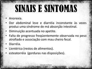 SINAIS E SINTOMAS
• Anorexia.
• Dor abdominal leve e diarréia inconstante às vezes
  produz uma síndrome de má absorção intestinal.
• Diminuição acentuada no apetite.
• Falta de progresso freqüentemente observada no peso
  atrofiado e associação com mau cheiro fecal.
• Diarréia.
• Lientérica (restos de alimentos).
• esteatorréia (gorduras nas disposições).


                      Colorado do Oeste
                                                   20
                            2013
 