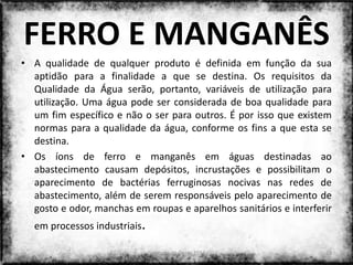 FERRO E MANGANÊS
• A qualidade de qualquer produto é definida em função da sua
  aptidão para a finalidade a que se destina. Os requisitos da
  Qualidade da Água serão, portanto, variáveis de utilização para
  utilização. Uma água pode ser considerada de boa qualidade para
  um fim específico e não o ser para outros. É por isso que existem
  normas para a qualidade da água, conforme os fins a que esta se
  destina.
• Os íons de ferro e manganês em águas destinadas ao
  abastecimento causam depósitos, incrustações e possibilitam o
  aparecimento de bactérias ferruginosas nocivas nas redes de
  abastecimento, além de serem responsáveis pelo aparecimento de
  gosto e odor, manchas em roupas e aparelhos sanitários e interferir
  em processos industriais.

                              Colorado do Oeste 2013               23
 