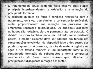 • O tratamento de águas contendo ferro envolve duas etapas
  principais interdependentes: a oxidação e a remoção do
  precipitado formado.
• A oxidação química do ferro é condição necessária para o
  tratamento, uma vez que diminui a concentração solúvel do
  metal proporcionando sua remoção em processos que
  empregam separação sólido/líquido. Os principais oxidantes
  utilizados são: oxigênio, cloro e permanganato de potássio. O
  dióxido de cloro também pode ser utilizado como oxidante
  porém, o melhor oxidante deve ser adotado em função das
  concentrações envolvidas, da disponibilidade e dos custos dos
  produtos químicos. A presença, ou não, de matéria orgânica na
  água a ser tratada também é um importante fator a ser
  considerado formação de subprodutos e forma compostos
  coordenados de ferro muito estáveis que dificultam a
  precipitação subsequente remoção dos metais.
                           Colorado do Oeste
                                                             24
                                 2013
 