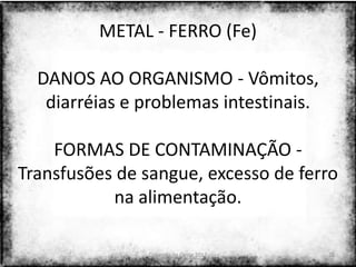 METAL - FERRO (Fe)

  DANOS AO ORGANISMO - Vômitos,
   diarréias e problemas intestinais.

    FORMAS DE CONTAMINAÇÃO -
Transfusões de sangue, excesso de ferro
           na alimentação.

               Colorado do Oeste 2013   28
 