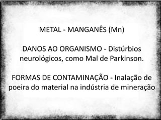 METAL - MANGANÊS (Mn)

    DANOS AO ORGANISMO - Distúrbios
   neurológicos, como Mal de Parkinson.

 FORMAS DE CONTAMINAÇÃO - Inalação de
poeira do material na indústria de mineração


                 Colorado do Oeste 2013   29
 