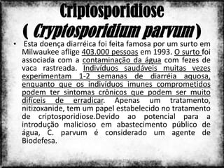 Criptosporidiose
  ( Cryptosporidium parvum )
• Esta doença diarréica foi feita famosa por um surto em
  Milwaukee aflige 403.000 pessoas em 1993. O surto foi
  associada com a contaminação da água com fezes de
  vaca rastreada. Indivíduos saudáveis ​muitas vezes
  experimentam 1-2 semanas de diarréia aquosa,
  enquanto que os indivíduos imunes comprometidos
  podem ter sintomas crônicos que podem ser muito
  difíceis de erradicar. Apenas um tratamento,
  nitizoxanide, tem um papel estabelecido no tratamento
  de criptosporidiose.Devido ao potencial para a
  introdução malicioso em abastecimento público de
  água, C. parvum é considerado um agente de
  Biodefesa.

                      Colorado do Oeste 2013           5
 