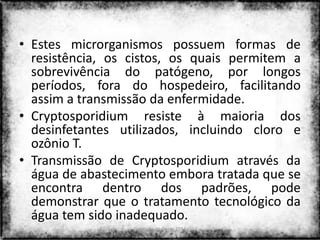 • Estes microrganismos possuem formas de
  resistência, os cistos, os quais permitem a
  sobrevivência do patógeno, por longos
  períodos, fora do hospedeiro, facilitando
  assim a transmissão da enfermidade.
• Cryptosporidium resiste à maioria dos
  desinfetantes utilizados, incluindo cloro e
  ozônio T.
• Transmissão de Cryptosporidium através da
  água de abastecimento embora tratada que se
  encontra dentro dos padrões, pode
  demonstrar que o tratamento tecnológico da
  água tem sido inadequado.
                  Colorado do Oeste 2013    6
 