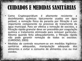 CUIDADOS E MEDIDAS SANITÁRIAS
• Como Cryptosporidium é altamente resistente a
  desinfetantes químicos tipicamente usados em água
  potável, a remoção física do parasita por filtração é um
  importante componente no processo de tratamento da
  água municipal. Para ser efetiva a remoção de oocistos, a
  filtração rápida granular deve ser precedida por coagulação
  química e tratamento otimizado para remover partículas.
  Mesmo quando feita adequadamente, a filtração rápida
  não pode garantir remoção de todos os oocistos.
  (CARDOSO, 2003)
• Medidas de controle resumem-se em medidas higiênico-
  sanitárias adequadas, manipulação adequada dos
  alimentos e evitar o consumo de alimentos crus ou mal
  cozidos.

                        Colorado do Oeste 2013              7
 