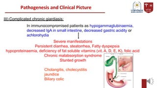 Pathogenesis and Clinical Picture
III) Complicated chronic giardiasis:
In immunocompromised patients as hypogammaglubinaemia,
decreased IgA in small intestine, decreased gastric acidity or
achlorohydia
Severe manifestations
Persistent diarrhea, steatorrhea, Fatty dyspepsia
hypoproteinaemia, deficiency of fat soluble vitamins (vit. A, D, E, K), folic acid
Chronic malabsorption syndrome
Stunted growth
Cholangitis, cholecystitis
jaundice
Biliary colic
 