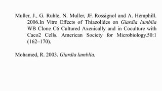 Muller, J., G. Ruhle, N. Muller, JF. Rossignol and A. Hemphill.
2006.In Vitro Effects of Thiazolides on Giardia lamblia
WB Clone C6 Cultured Axenically and in Coculture with
Caco2 Cells. American Society for Microbiology.50:1
(162–170).
Mohamed, R. 2003. Giardia lamblia.
 