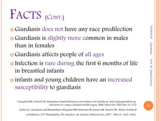  Giardiasis does not have any race predilection
 Giardiasis is slightly more common in males
than in females
 Giardiasis affects people of all ages
 Infection is rare during the first 6 months of life
in breastfed infants
 infants and young children have an increased
susceptibility to giardiasis
10/06/2018
9
GiardiasisProf.Dr.SaadSAlAni
FACTS (CONT.)
1.Laupland KB, Church DL. Population-based laboratory surveillance for Giardia sp. and Cryptosporidium sp.
infections in a large Canadian health region. BMC Infect Dis. 2005 Sep 16. 5:72
2.John CC. Giardiasis and Balantidiasis. Kliegman RM, Behrman BE, Jenson HB, Stanton BF. Nelson Textbook
of Pediatrics. 279. Philadelphia, PA: Saunders, An imprint of Elsevier Inc; 2007. 18th ed: 1462-1464.
 