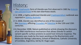 History:
 The trophozoite form of Giardia was first observed in 1681 by Antonie
van Leeuwenhoek in his own diarrhoea stools.
 In 1998, a highly publicised Giardia and Cryptosporidium outbreak was
reported in Sydney, Australia.
 In 2008, Giardia was identified as one of the causes of
the dysentery afflicting Crusaders in Palestine in the 12th and 13th
centuries.
In December 2008, Nature published an article showing the discovery
of an RNA interference mechanism that allows Giardia to switch
variant-specific surface proteins to avoid host immune response. The
discovery was made by the team working at the Biochemistry and
Molecular Biology Laboratory, School of Medicine, Catholic University
of Cordoba, Argentina, led by Dr. Hugo Lujan.
 