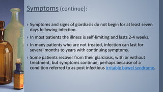 Symptoms (continue):
› Symptoms and signs of giardiasis do not begin for at least seven
days following infection.
› In most patients the illness is self-limiting and lasts 2-4 weeks.
› In many patients who are not treated, infection can last for
several months to years with continuing symptoms.
› Some patients recover from their giardiasis, with or without
treatment, but symptoms continue, perhaps because of a
condition referred to as post infectious irritable bowel syndrome.
 