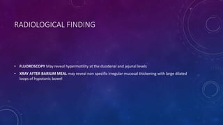 RADIOLOGICAL FINDING
• FLUOROSCOPY May reveal hypermotility at the duodenal and jejunal levels
• XRAY AFTER BARIUM MEAL may reveal non specific irregular mucosal thickening with large dilated
loops of hypotonic bowel
 