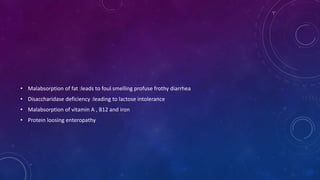 • Malabsorption of fat :leads to foul smelling profuse frothy diarrhea
• Disaccharidase deficiency :leading to lactose intolerance
• Malabsorption of vitamin A , B12 and iron
• Protein loosing enteropathy
 