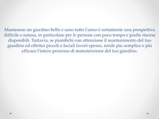 Mantenere un giardino bello e sano tutto l'anno è certamente una prospettiva
difficile e noiosa, in particolare per le persone con poco tempo e poche risorse
disponibili. Tuttavia, se pianifichi con attenzione il mantenimento del tuo
giardino ed effettui piccoli e faciali lavori spesso, rende più semplice e più
efficace l'intero processo di manutenzione del tuo giardino.
 