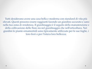 Tutti desiderano avere una casa bella e moderna con standard di vita più
elevati. Questi possono essere raggiunti facendo un giardino accurato e sano
nella tua zona di residenza. Il giardinaggio è il seguito della manutenzione e
della coltivazione delle flore sia nel giardinaggio che nell’orticoltura. Nei
giardini le piante ornamentali sono tipicamente utilizzate per le sue foglie, i
loro fiori o per l'intera loro bellezza;
 