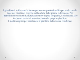 I giardinieri utilizzano la loro esperienza e professionalità per realizzare le
idee dei clienti nel rispetto della salute delle piante e del suolo. Per
l'abbellimento ed una manutenzione non troppo frequente, è necessario fare
frequenti lavori di manutenzione del proprio giardino.
I modi semplici per mantenere il giardino della vostra residenza:
 