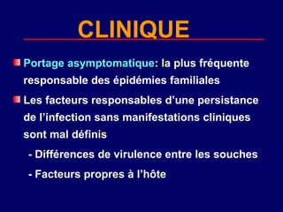 CLINIQUE
Portage asymptomatique: la plus fréquente
responsable des épidémies familiales
Les facteurs responsables d’une persistance
de l’infection sans manifestations cliniques
sont mal définis
- Différences de virulence entre les souches
- Facteurs propres à l’hôte
 