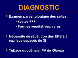DIAGNOSTIC
 Examen parasitologique des selles:
     - kystes +++
     - Formes végétatives: rares

 Nécessité de répétition des EPS à 3
  reprises espacés de 3j

 Tubage duodénale: FV de Giardia
 