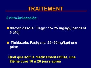 TRAITEMENT
5 nitro-imidazolés:

  Métronidazole: Flagyl: 15- 25 mg/kg/j pendant
  5 à10j

  Tinidazole: Fasigyne: 25- 50mg/kg/j une
  prise

 Quel que soit le médicament utilisé, une
  2iéme cure 10 à 20 jours après
 