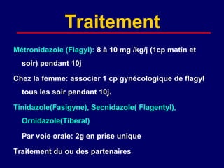 Traitement
Métronidazole (Flagyl): 8 à 10 mg /kg/j (1cp matin et
  soir) pendant 10j

Chez la femme: associer 1 cp gynécologique de flagyl
  tous les soir pendant 10j.

Tinidazole(Fasigyne), Secnidazole( Flagentyl),
  Ornidazole(Tiberal)

  Par voie orale: 2g en prise unique

Traitement du ou des partenaires
 
