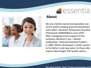 We are a family owned and operated; one
of the world's leading diamond distributers
and traders. Abraham Pinkusewitz founded
Pinkusewitz DIAMONDS in June 1970.
After managing various aspects of the
company, Abraham's son – Moshe
established, "Selected Diamond Traders",
in 2005. Moshe developed a similar system
to his father's and now caters to those who
inquire about larger TOP quality stones.
About
For more details: http://www.essentiaapp.com/
 