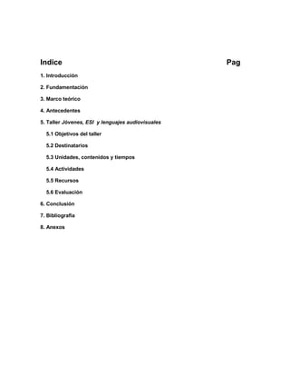 Indice Pag
1. Introducción
2. Fundamentación
3. Marco teórico
4. Antecedentes
5. Taller Jóvenes, ESI y lenguajes audiovisuales
5.1 Objetivos del taller
5.2 Destinatarios
5.3 Unidades, contenidos y tiempos
5.4 Actividades
5.5 Recursos
5.6 Evaluación
6. Conclusión
7. Bibliografía
8. Anexos
 