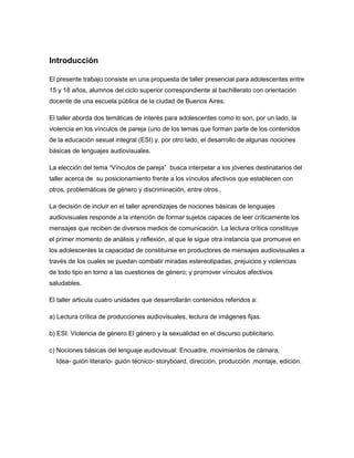 Introducción
El presente trabajo consiste en una propuesta de taller presencial para adolescentes entre
15 y 18 años, alumnos del ciclo superior correspondiente al bachillerato con orientación
docente de una escuela pública de la ciudad de Buenos Aires.
El taller aborda dos temáticas de interés para adolescentes como lo son, por un lado, la
violencia en los vínculos de pareja (uno de los temas que forman parte de los contenidos
de la educación sexual integral (ESI) y, por otro lado, el desarrollo de algunas nociones
básicas de lenguajes audiovisuales.
La elección del tema “Vínculos de pareja” busca interpelar a los jóvenes destinatarios del
taller acerca de su posicionamiento frente a los vínculos afectivos que establecen con
otros, problemáticas de género y discriminación, entre otros..
La decisión de incluir en el taller aprendizajes de nociones básicas de lenguajes
audiovisuales responde a la intención de formar sujetos capaces de leer críticamente los
mensajes que reciben de diversos medios de comunicación. La lectura crítica constituye
el primer momento de análisis y reflexión, al que le sigue otra instancia que promueve en
los adolescentes la capacidad de constituirse en productores de mensajes audiovisuales a
través de los cuales se puedan combatir miradas estereotipadas, prejuicios y violencias
de todo tipo en torno a las cuestiones de género; y promover vínculos afectivos
saludables.
El taller articula cuatro unidades que desarrollarán contenidos referidos a:
a) Lectura crítica de producciones audiovisuales, lectura de imágenes fijas.
b) ESI: Violencia de género El género y la sexualidad en el discurso publicitario.
c) Nociones básicas del lenguaje audiovisual: Encuadre, movimientos de cámara,
Idea- guión literario- guión técnico- storyboard, dirección, producción .montaje, edición.
 