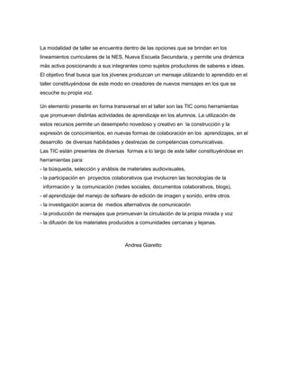 La modalidad de taller se encuentra dentro de las opciones que se brindan en los
lineamientos curriculares de la NES, Nueva Escuela Secundaria, y permite una dinámica
más activa posicionando a sus integrantes como sujetos productores de saberes e ideas.
El objetivo final busca que los jóvenes produzcan un mensaje utilizando lo aprendido en el
taller constituyéndose de este modo en creadores de nuevos mensajes en los que se
escuche su propia voz.
Un elemento presente en forma transversal en el taller son las TIC como herramientas
que promueven distintas actividades de aprendizaje en los alumnos. La utilización de
estos recursos permite un desempeño novedoso y creativo en la construcción y la
expresión de conocimientos, en nuevas formas de colaboración en los aprendizajes, en el
desarrollo de diversas habilidades y destrezas de competencias comunicativas.
Las TIC están presentes de diversas formas a lo largo de este taller constituyéndose en
herramientas para:
- la búsqueda, selección y análisis de materiales audiovisuales,
- la participación en proyectos colaborativos que involucren las tecnologías de la
información y la comunicación (redes sociales, documentos colaborativos, blogs),
- el aprendizaje del manejo de software de edición de imagen y sonido, entre otros.
- la investigación acerca de medios alternativos de comunicación
- la producción de mensajes que promuevan la circulación de la propia mirada y voz
- la difusión de los materiales producidos a comunidades cercanas y lejanas.
Andrea Giaretto
 