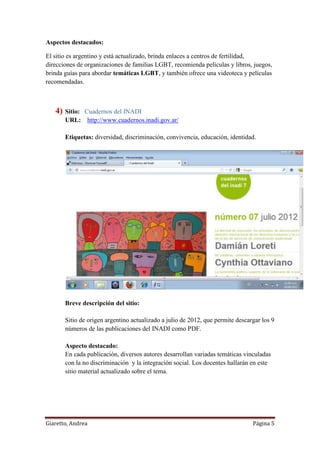 Giaretto, Andrea Página 5
Aspectos destacados:
El sitio es argentino y está actualizado, brinda enlaces a centros de fertilidad,
direcciones de organizaciones de familias LGBT, recomienda películas y libros, juegos,
brinda guías para abordar temáticas LGBT, y también ofrece una videoteca y películas
recomendadas.
4) Sitio: Cuadernos del INADI
URL: http://www.cuadernos.inadi.gov.ar/
Etiquetas: diversidad, discriminación, convivencia, educación, identidad.
Breve descripción del sitio:
Sitio de origen argentino actualizado a julio de 2012, que permite descargar los 9
números de las publicaciones del INADI como PDF.
Aspecto destacado:
En cada publicación, diversos autores desarrollan variadas temáticas vinculadas
con la no discriminación y la integración social. Los docentes hallarán en este
sitio material actualizado sobre el tema.
 