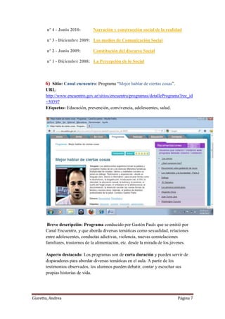Giaretto, Andrea Página 7
nº 4 - Junio 2010: Narración y construcción social de la realidad
nº 3 - Diciembre 2009: Los medios de Comunicación Social
nº 2 - Junio 2009: Constitución del discurso Social
nº 1 - Diciembre 2008: La Percepción de lo Social
6) Sitio: Canal encuentro: Programa “Mejor hablar de ciertas cosas”.
URL:
http://www.encuentro.gov.ar/sitios/encuentro/programas/detallePrograma?rec_id
=50397
Etiquetas: Educación, prevención, convivencia, adolescentes, salud.
Breve descripción: Programa conducido por Gastón Pauls que se emitió por
Canal Encuentro, y que aborda diversas temáticas como sexualidad, relaciones
entre adolescentes, conductas adictivas, violencia, nuevas constelaciones
familiares, trastornos de la alimentación, etc. desde la mirada de los jóvenes.
Aspecto destacado: Los programas son de corta duración y pueden servir de
disparadores para abordar diversas temáticas en el aula. A partir de los
testimonios observados, los alumnos pueden debatir, contar y escuchar sus
propias historias de vida.
 