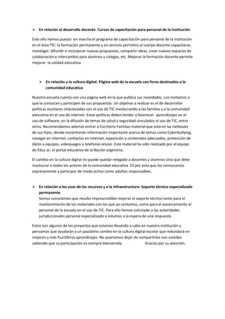  En relación al desarrollo docente: Cursos de capacitación para personal de la institución
Este año hemos puesto en marcha el programa de capacitación para personal de la institución
en el área TIC: la formación permanente y en servicio permitirá al cuerpo docente capacitarse,
investigar, difundir e incorporar nuevas propuestas, compartir ideas, crear nuevos espacios de
colaboración e intercambio para alumnos y colegas, etc. Mejorar la formación docente permite
mejorar la calidad educativa.
 En relación a la cultura digital: Página web de la escuela con foros destinados a la
comunidad educativa
Nuestra escuela cuenta con una página web en la que publica sus novedades. Los invitamos a
que la conozcan y participen de sus propuestas. Un objetivo a realizar es el de desarrollar
políticas escolares relacionadas con el uso de TIC involucrando a las familias y a la comunidad
educativa en el uso de internet. Estas políticas deben tender a favorecer aprendizajes en el
uso de software, en la difusión de temas de salud y seguridad vinculados al uso de TIC, entre
otros. Recomendamos además entrar a Escritorio Familias material que está en las netbooks
de sus hijos, donde encontrarán información importante acerca de temas como Cyberbullying,
navegar en internet, contactos en internet, exposición a contenidos adecuados, protección de
datos y equipos, videojuegos y telefonía celular. Este material ha sido realizado por el equipo
de Educ.ar, el portal educativo de la Nación argentina.
El cambio en la cultura digital no puede quedar relegado a docentes y alumnos sino que debe
involucrar a todos los actores de la comunidad educativa. ES por esto que los convocamos
expresamente a participar de modo activo como adultos responsables.
 En relación a los usos de los recursos y a la infraestructura: Soporte técnico especializado
permanente
Somos conscientes que resulta imprescindible mejorar el soporte técnico tanto para el
mantenimiento de los materiales con los que ya contamos, como para el asesoramiento al
personal de la escuela en el uso de TIC. Para ello hemos solicitado a las autoridades
jurisdiccionales personal especializado y estamos a la espera de una respuesta.
Estos son algunos de los proyectos que estamos llevando a cabo en nuestra institución y
pensamos que ayudarán a un paulatino cambio en la cultura digital escolar que redundará en
mejores y más fructíferos aprendizajes. No queríamos dejar de compartirlos con ustedes
sabiendo que su participación es siempre bienvenida. Gracias por su atención.
 